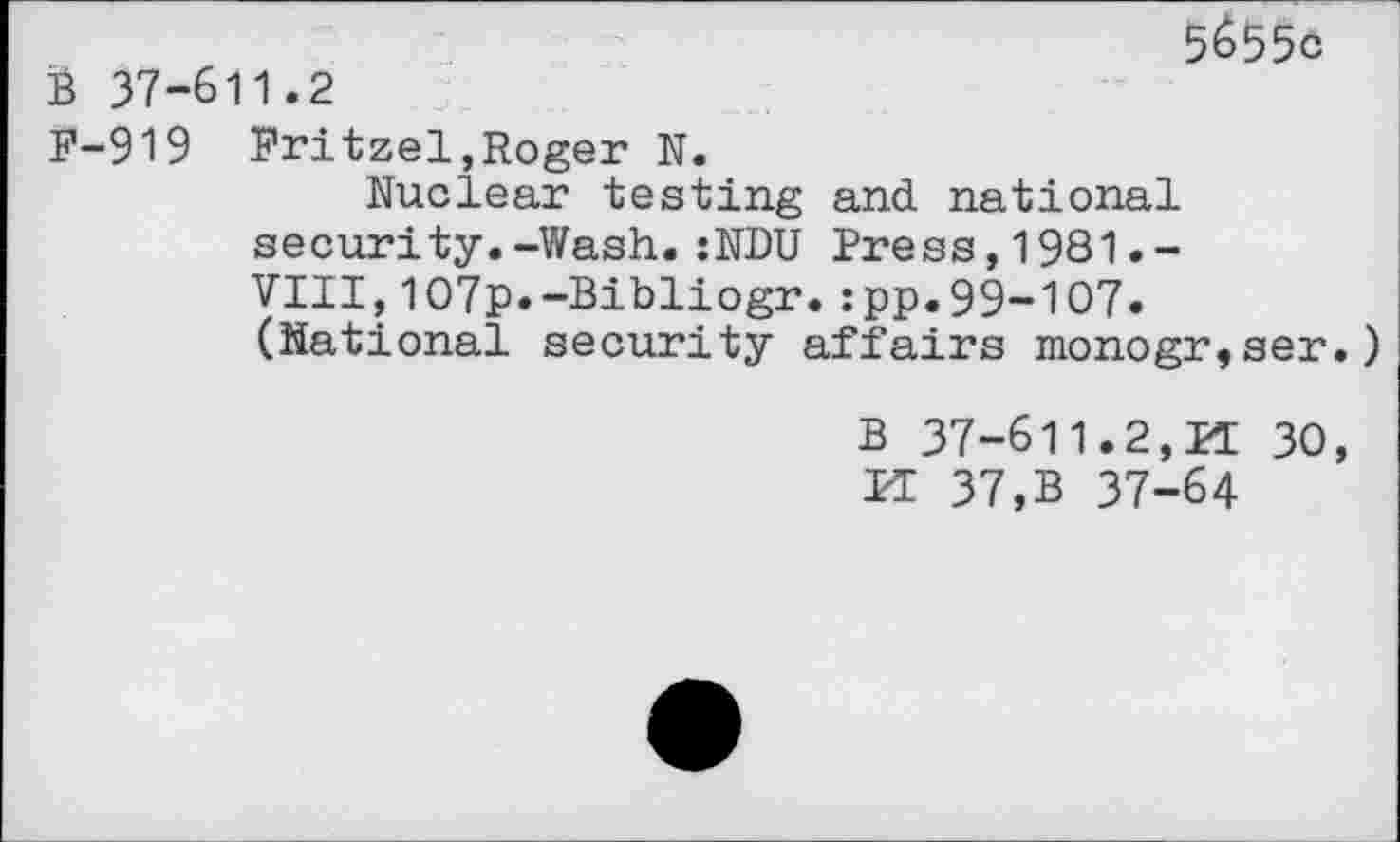 ﻿5655c 37-611.2
P-919 Pritzel,Roger N.
Nuclear testing and national security.-Wash.:NDU Press,1981.-VIII,107p.-Bibliogr.:pp.99-107» (National security affairs monogr,ser.
B 37-611.2,11 30, PI 37,B 37-64